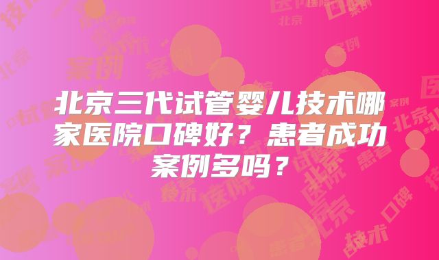 北京三代试管婴儿技术哪家医院口碑好？患者成功案例多吗？