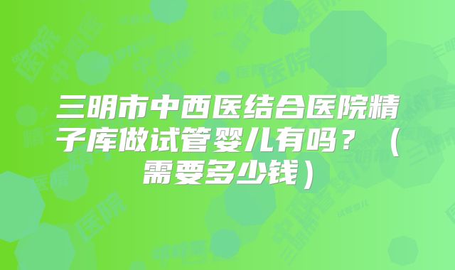 三明市中西医结合医院精子库做试管婴儿有吗？（需要多少钱）