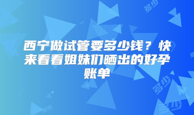 西宁做试管要多少钱？快来看看姐妹们晒出的好孕账单
