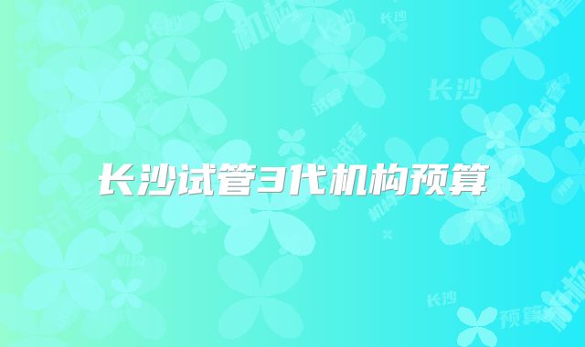 长沙试管3代机构预算
