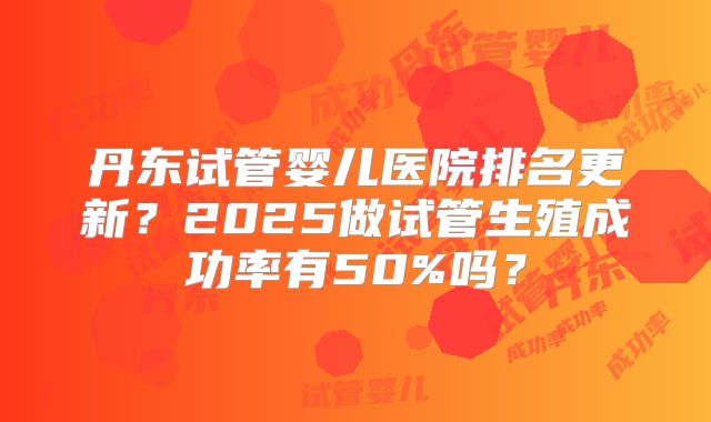 丹东试管婴儿医院排名更新？2025做试管生殖成功率有50%吗？