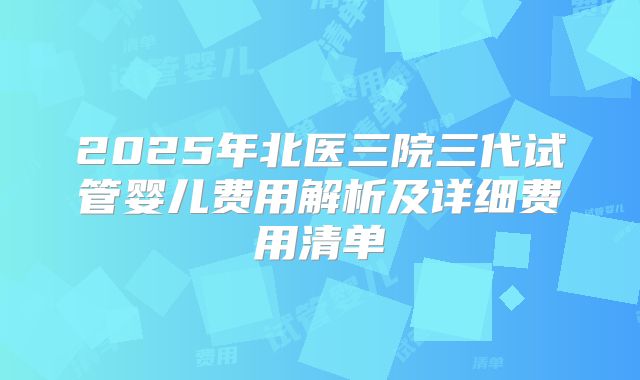 2025年北医三院三代试管婴儿费用解析及详细费用清单