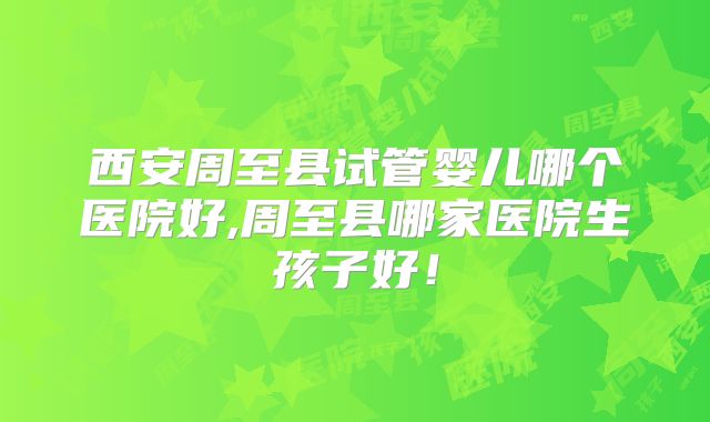 西安周至县试管婴儿哪个医院好,周至县哪家医院生孩子好！
