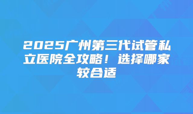2025广州第三代试管私立医院全攻略！选择哪家较合适