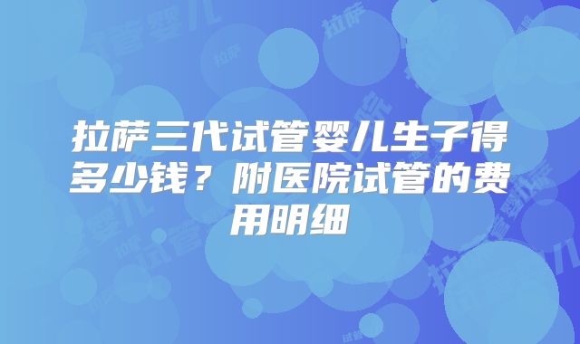 拉萨三代试管婴儿生子得多少钱？附医院试管的费用明细