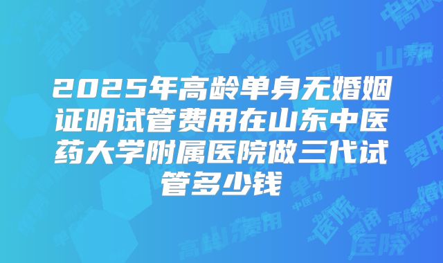 2025年高龄单身无婚姻证明试管费用在山东中医药大学附属医院做三代试管多少钱