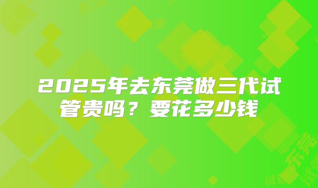 2025年去东莞做三代试管贵吗？要花多少钱