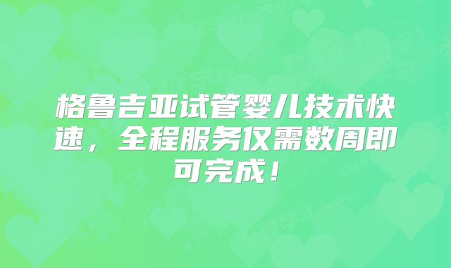 格鲁吉亚试管婴儿技术快速，全程服务仅需数周即可完成！