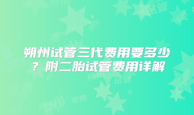 朔州试管三代费用要多少?附二胎试管费用详解