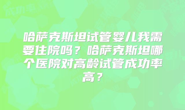 哈萨克斯坦试管婴儿我需要住院吗？哈萨克斯坦哪个医院对高龄试管成功率高？