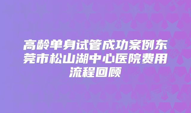 高龄单身试管成功案例东莞市松山湖中心医院费用流程回顾
