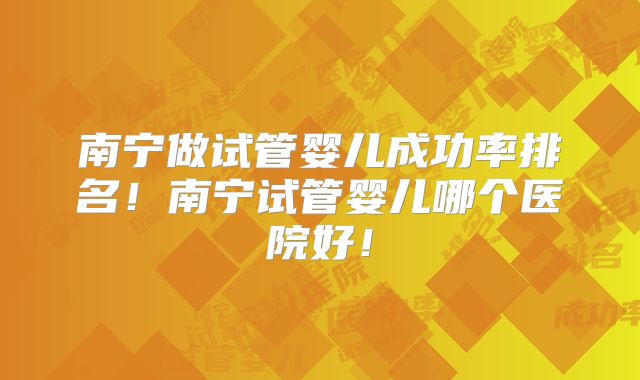 南宁做试管婴儿成功率排名!南宁试管婴儿哪个医院好!
