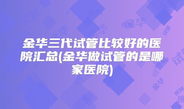 金华三代试管比较好的医院汇总(金华做试管的是哪家医院)