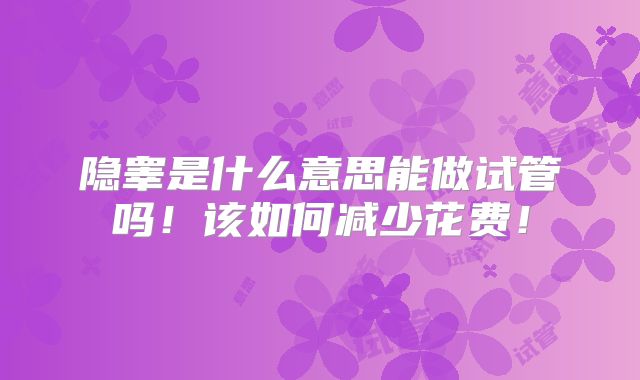 隐睾是什么意思能做试管吗!该如何减少花费!