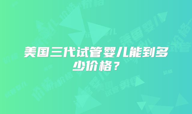 美国三代试管婴儿能到多少价格?