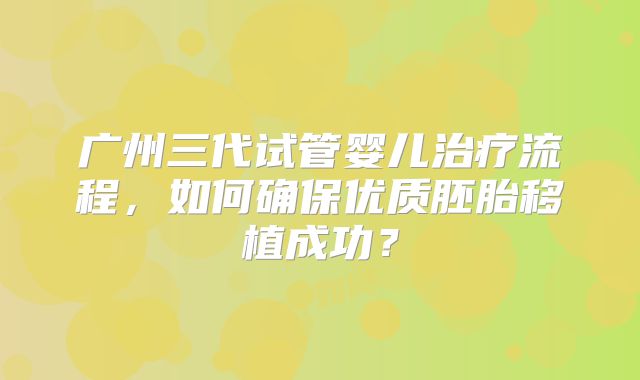 广州三代试管婴儿治疗流程，如何确保优质胚胎移植成功？