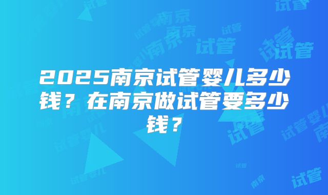 2025南京试管婴儿多少钱？在南京做试管要多少钱？