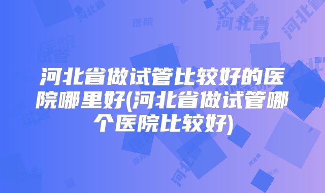 河北省做试管比较好的医院哪里好(河北省做试管哪个医院比较好)