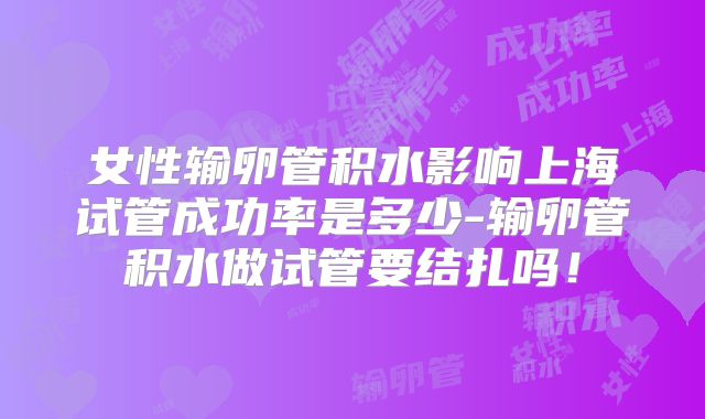 女性输卵管积水影响上海试管成功率是多少-输卵管积水做试管要结扎吗！