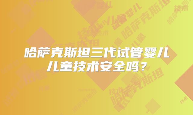 哈萨克斯坦三代试管婴儿儿童技术安全吗？