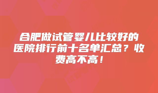 合肥做试管婴儿比较好的医院排行前十名单汇总?收费高不高!