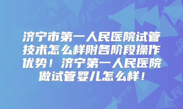 济宁市第一人民医院试管技术怎么样附各阶段操作优势！济宁第一人民医院做试管婴儿怎么样！