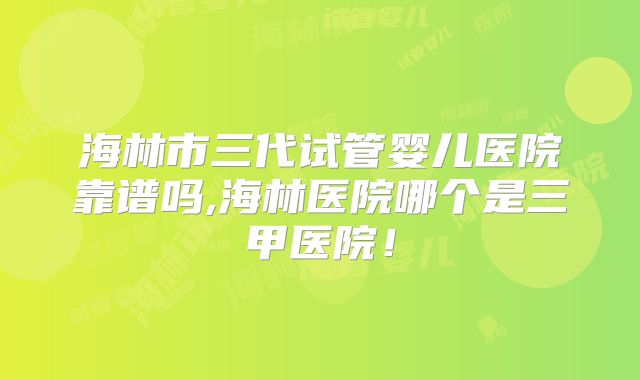 海林市三代试管婴儿医院靠谱吗,海林医院哪个是三甲医院！