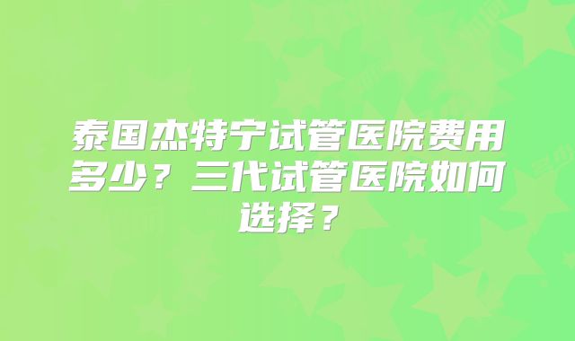 泰国杰特宁试管医院费用多少？三代试管医院如何选择？
