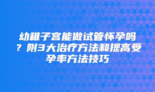 幼稚子宫能做试管怀孕吗？附3大治疗方法和提高受孕率方法技巧