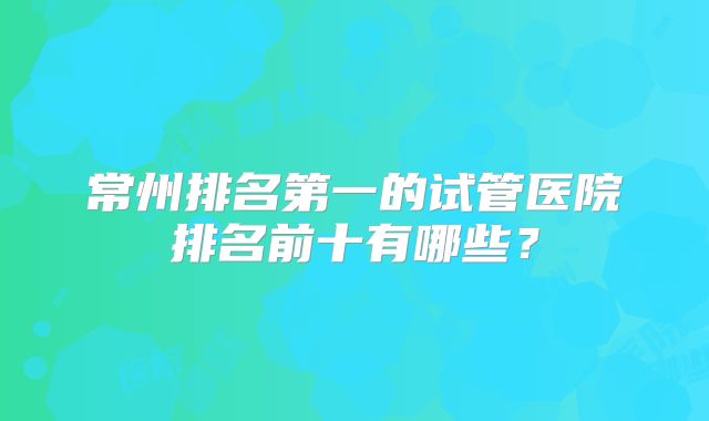 常州排名第一的试管医院排名前十有哪些?