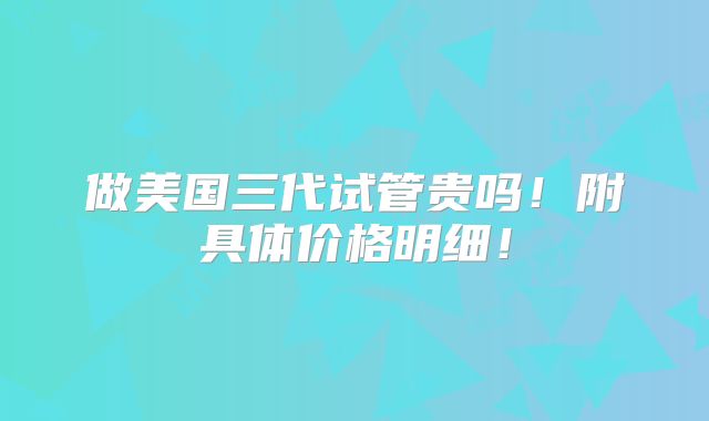 做美国三代试管贵吗！附具体价格明细！