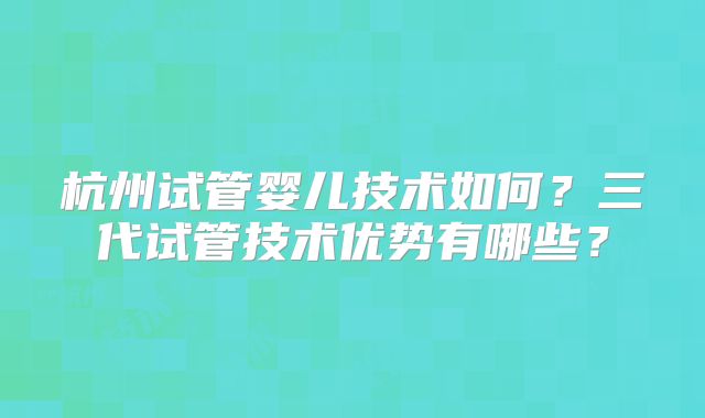 杭州试管婴儿技术如何？三代试管技术优势有哪些？