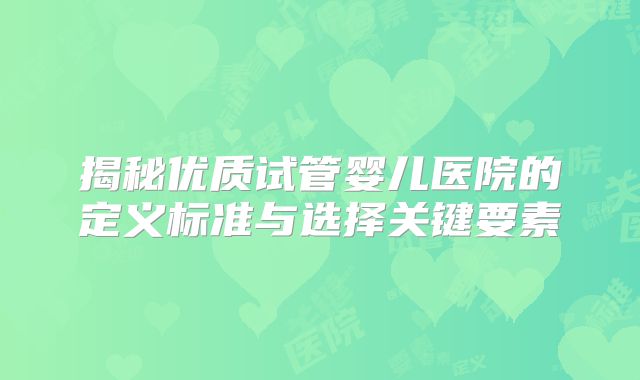 揭秘优质试管婴儿医院的定义标准与选择关键要素