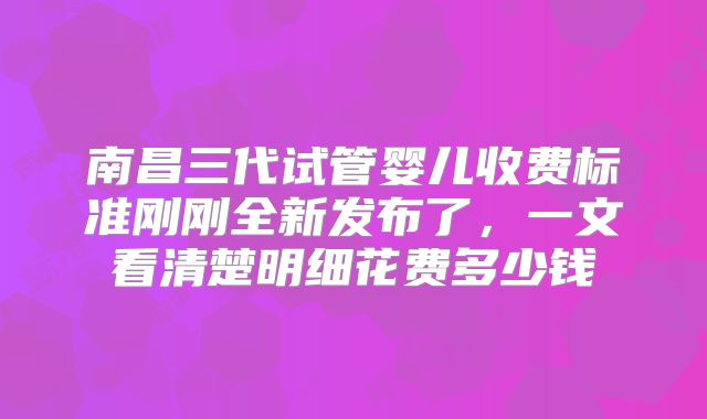 南昌三代试管婴儿收费标准刚刚全新发布了，一文看清楚明细花费多少钱