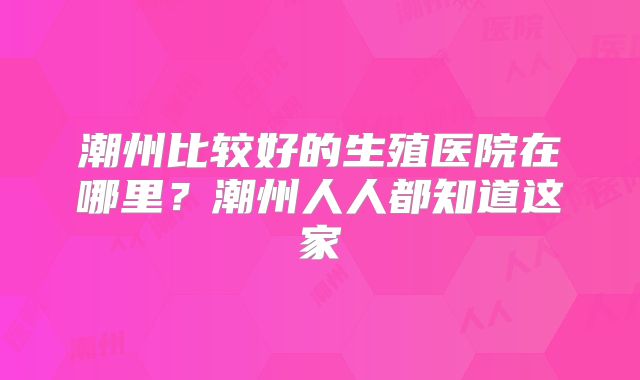 潮州比较好的生殖医院在哪里？潮州人人都知道这家