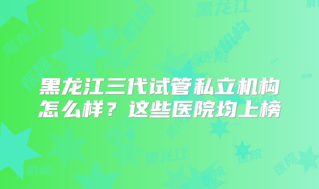 黑龙江三代试管私立机构怎么样？这些医院均上榜