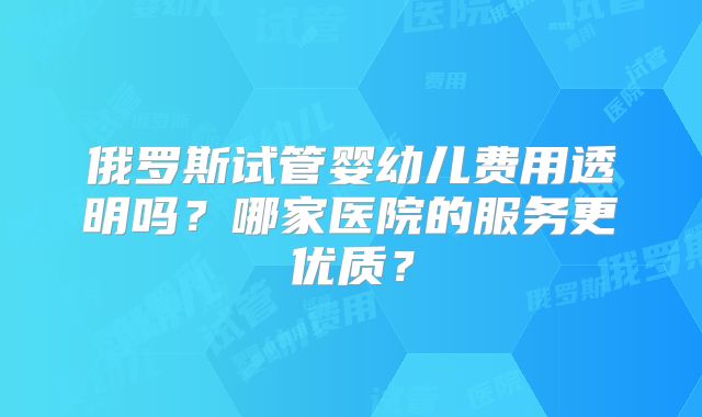 俄罗斯试管婴幼儿费用透明吗？哪家医院的服务更优质？