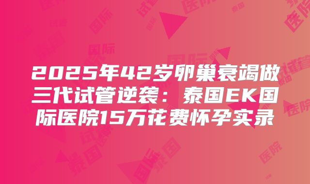 2025年42岁卵巢衰竭做三代试管逆袭：泰国EK国际医院15万花费怀孕实录