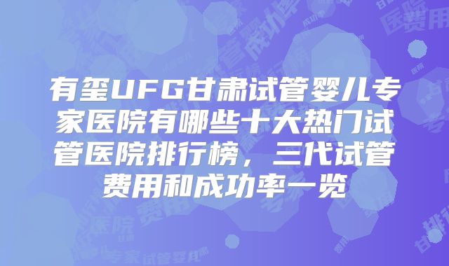 有玺UFG甘肃试管婴儿专家医院有哪些十大热门试管医院排行榜，三代试管费用和成功率一览