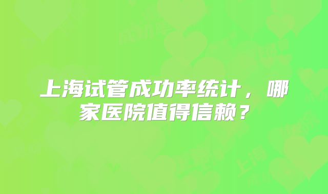 上海试管成功率统计，哪家医院值得信赖？