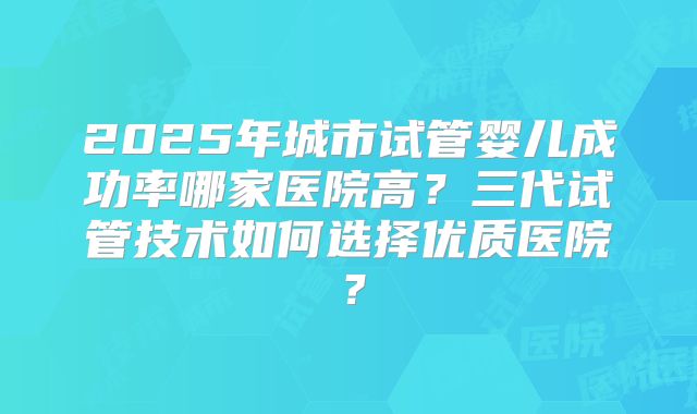 2025年城市试管婴儿成功率哪家医院高？三代试管技术如何选择优质医院？