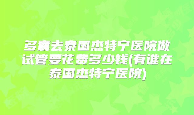 多囊去泰国杰特宁医院做试管要花费多少钱(有谁在泰国杰特宁医院)
