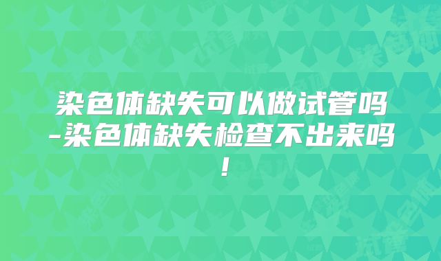 染色体缺失可以做试管吗-染色体缺失检查不出来吗!