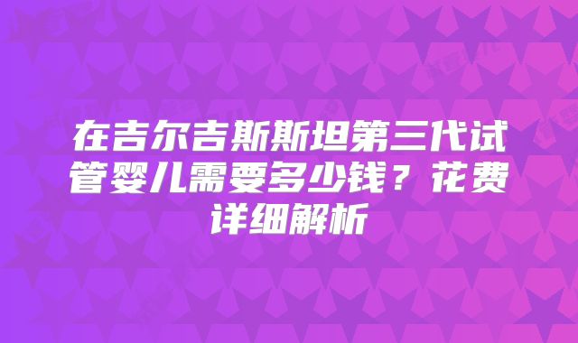 在吉尔吉斯斯坦第三代试管婴儿需要多少钱？花费详细解析