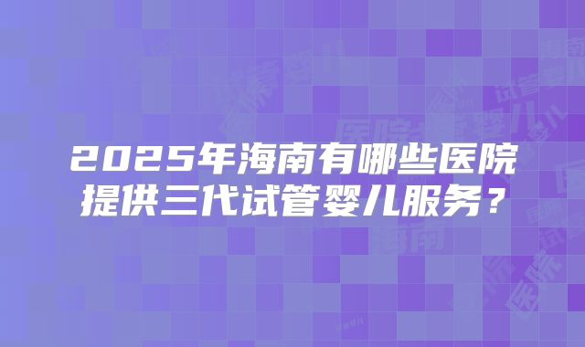 2025年海南有哪些医院提供三代试管婴儿服务？