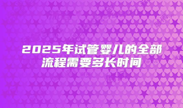 2025年试管婴儿的全部流程需要多长时间