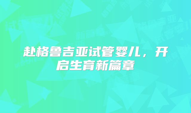 赴格鲁吉亚试管婴儿，开启生育新篇章