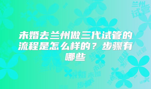 未婚去兰州做三代试管的流程是怎么样的？步骤有哪些