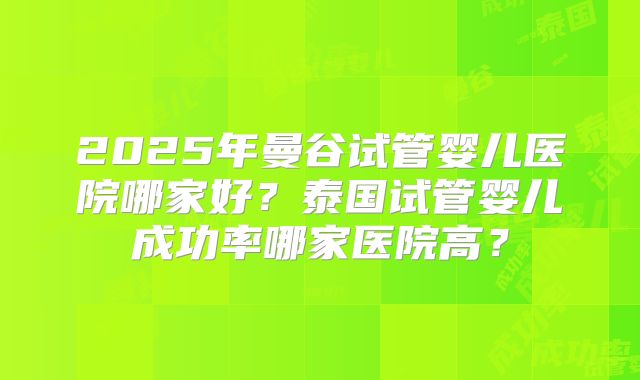 2025年曼谷试管婴儿医院哪家好？泰国试管婴儿成功率哪家医院高？