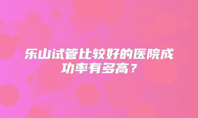 乐山试管比较好的医院成功率有多高？